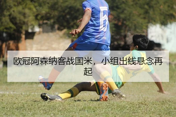 欧冠阿森纳客战国米，小组出线悬念再起