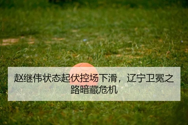 赵继伟状态起伏控场下滑，辽宁卫冕之路暗藏危机